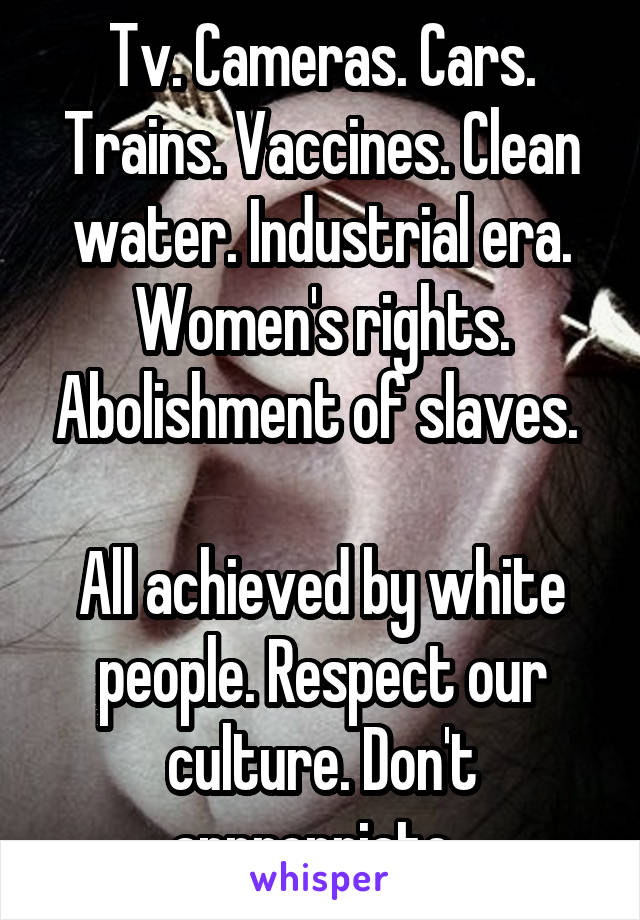 Tv. Cameras. Cars. Trains. Vaccines. Clean water. Industrial era. Women's rights. Abolishment of slaves. 

All achieved by white people. Respect our culture. Don't appropriate. 