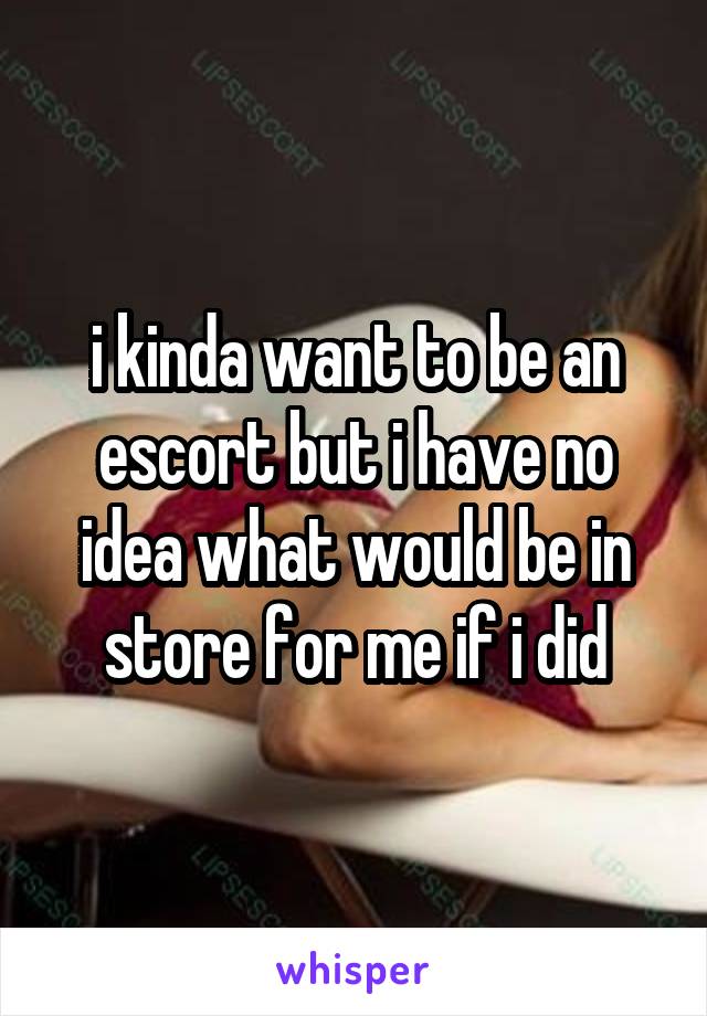 i kinda want to be an escort but i have no idea what would be in store for me if i did