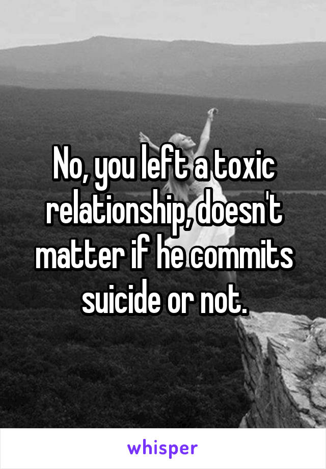 No, you left a toxic relationship, doesn't matter if he commits suicide or not.