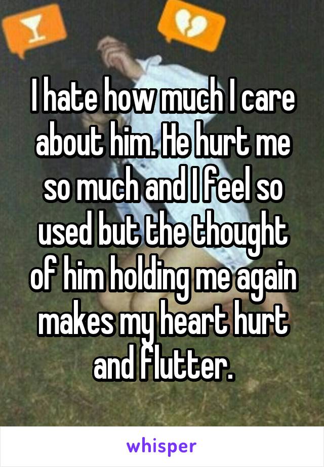 I hate how much I care about him. He hurt me so much and I feel so used but the thought of him holding me again makes my heart hurt and flutter.