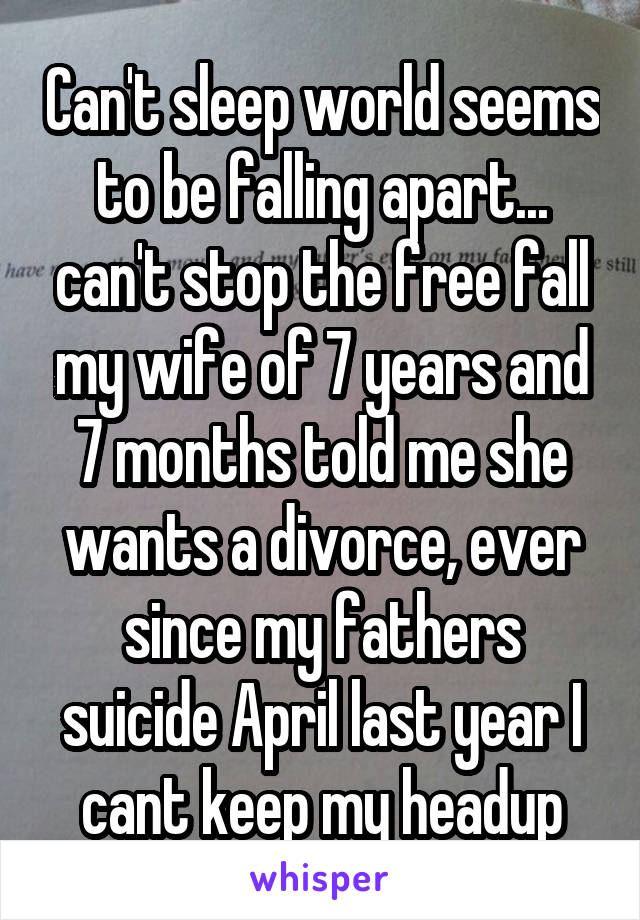 Can't sleep world seems to be falling apart... can't stop the free fall my wife of 7 years and 7 months told me she wants a divorce, ever since my fathers suicide April last year I cant keep my headup