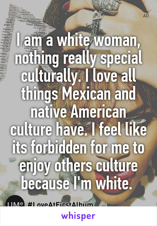 I am a white woman, nothing really special culturally. I love all things Mexican and native American culture have. I feel like its forbidden for me to enjoy others culture because I'm white. 