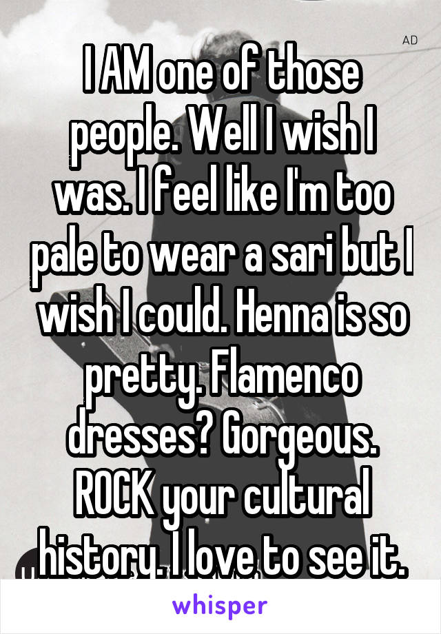 I AM one of those people. Well I wish I was. I feel like I'm too pale to wear a sari but I wish I could. Henna is so pretty. Flamenco dresses? Gorgeous. ROCK your cultural history. I love to see it.