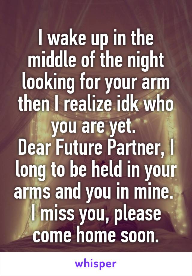 I wake up in the middle of the night looking for your arm then I realize idk who you are yet. 
Dear Future Partner, I long to be held in your arms and you in mine. 
I miss you, please come home soon.