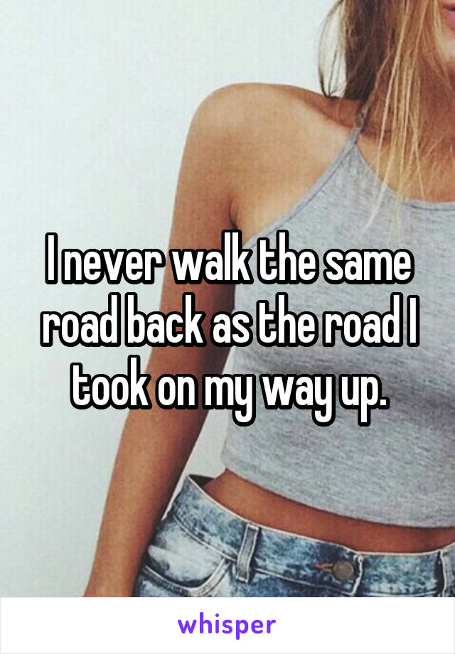 I never walk the same road back as the road I took on my way up.