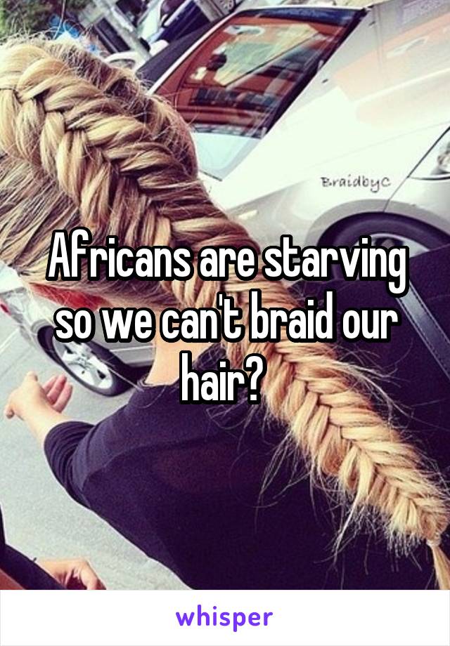 Africans are starving so we can't braid our hair? 