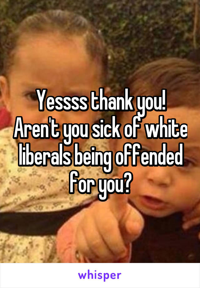 Yessss thank you! Aren't you sick of white liberals being offended for you?