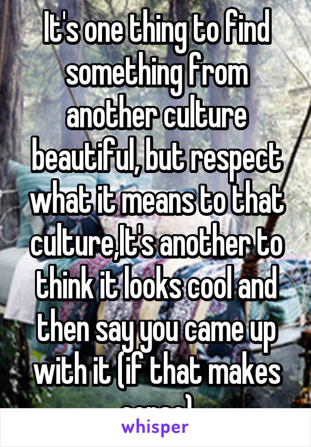 It's one thing to find something from another culture beautiful, but respect what it means to that culture,It's another to think it looks cool and then say you came up with it (if that makes sense)