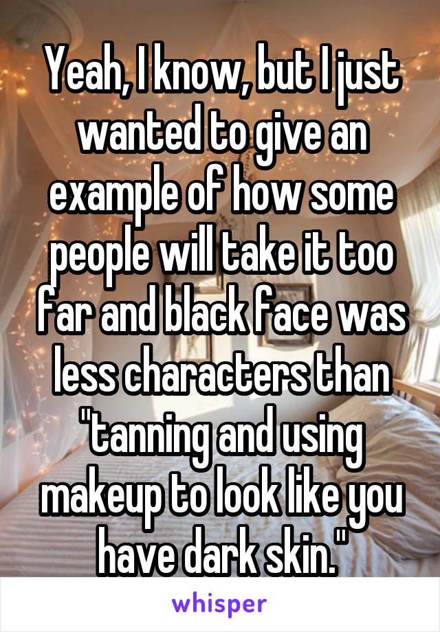 Yeah, I know, but I just wanted to give an example of how some people will take it too far and black face was less characters than "tanning and using makeup to look like you have dark skin."