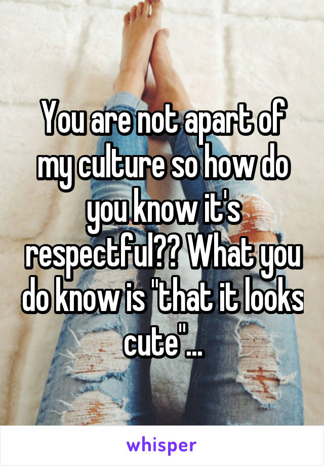 You are not apart of my culture so how do you know it's respectful?? What you do know is "that it looks cute"...