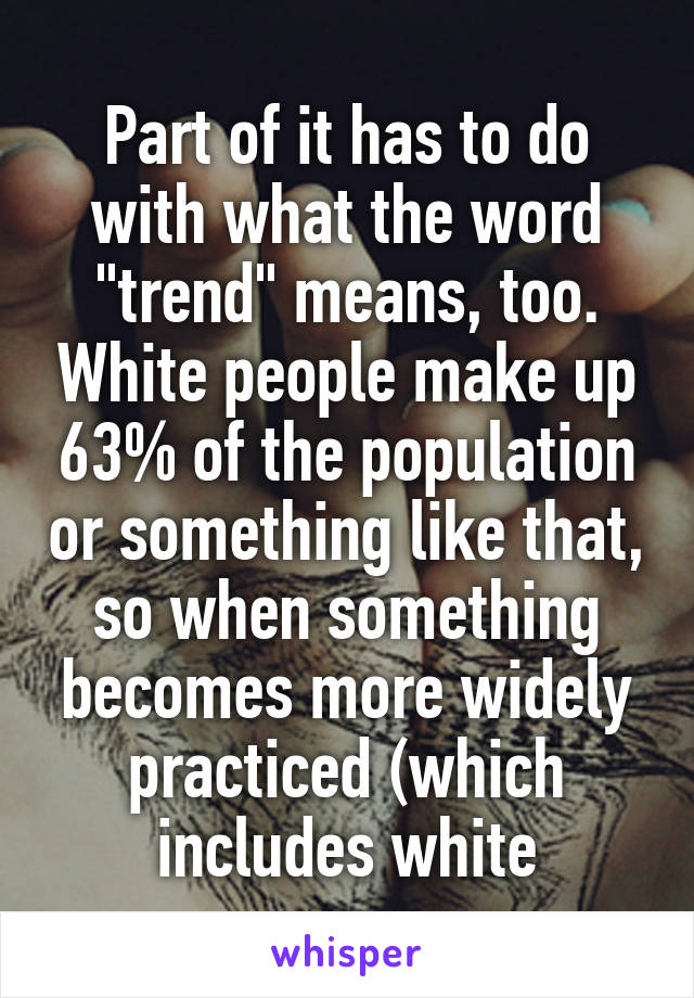 Part of it has to do with what the word "trend" means, too. White people make up 63% of the population or something like that, so when something becomes more widely practiced (which includes white