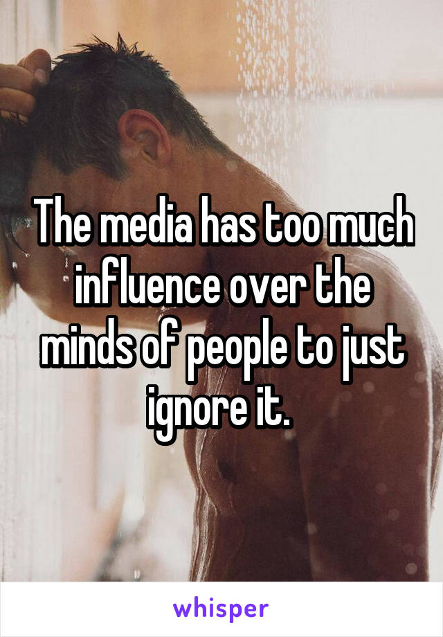 The media has too much influence over the minds of people to just ignore it. 