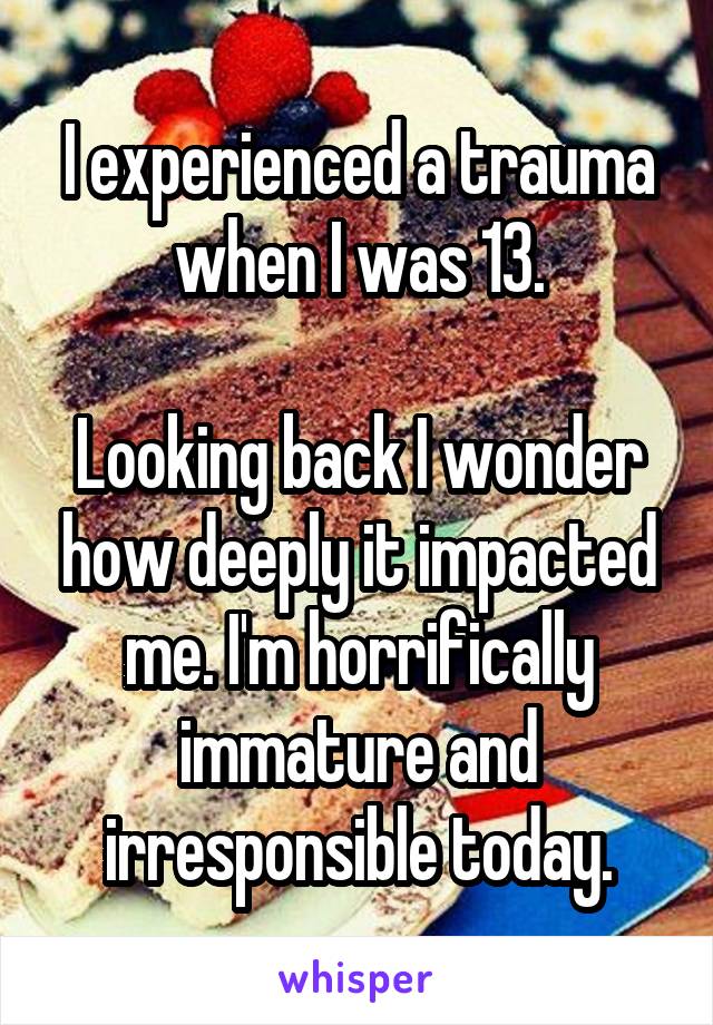 I experienced a trauma when I was 13.

Looking back I wonder how deeply it impacted me. I'm horrifically immature and irresponsible today.