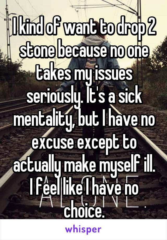 I kind of want to drop 2 stone because no one takes my issues seriously. It's a sick mentality, but I have no excuse except to actually make myself ill. I feel like I have no choice.