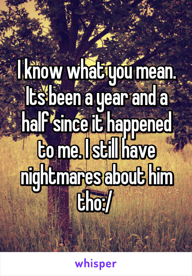 I know what you mean. Its been a year and a half since it happened to me. I still have nightmares about him tho:/ 