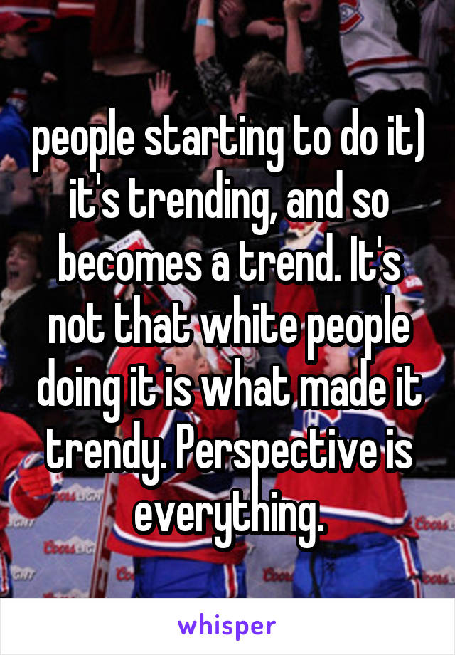 people starting to do it) it's trending, and so becomes a trend. It's not that white people doing it is what made it trendy. Perspective is everything.