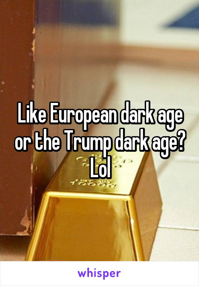 Like European dark age or the Trump dark age? Lol