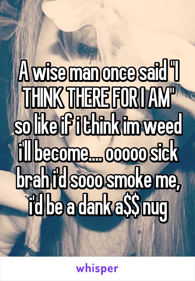 A wise man once said "I THINK THERE FOR I AM" so like if i think im weed i'll become.... ooooo sick brah i'd sooo smoke me, i'd be a dank a$$ nug