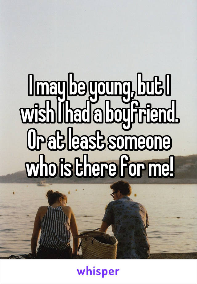 I may be young, but I wish I had a boyfriend. Or at least someone who is there for me!
