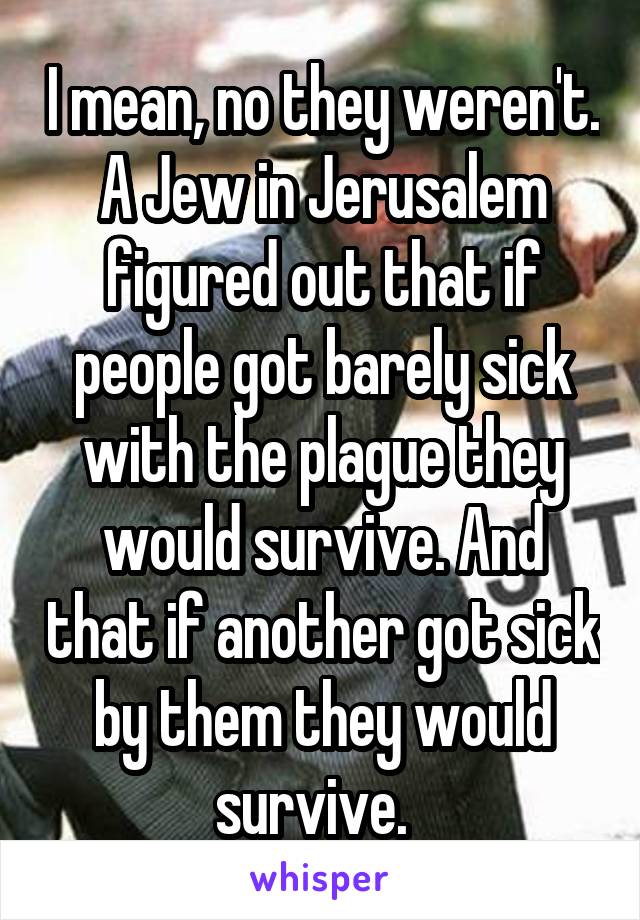 I mean, no they weren't. A Jew in Jerusalem figured out that if people got barely sick with the plague they would survive. And that if another got sick by them they would survive.  