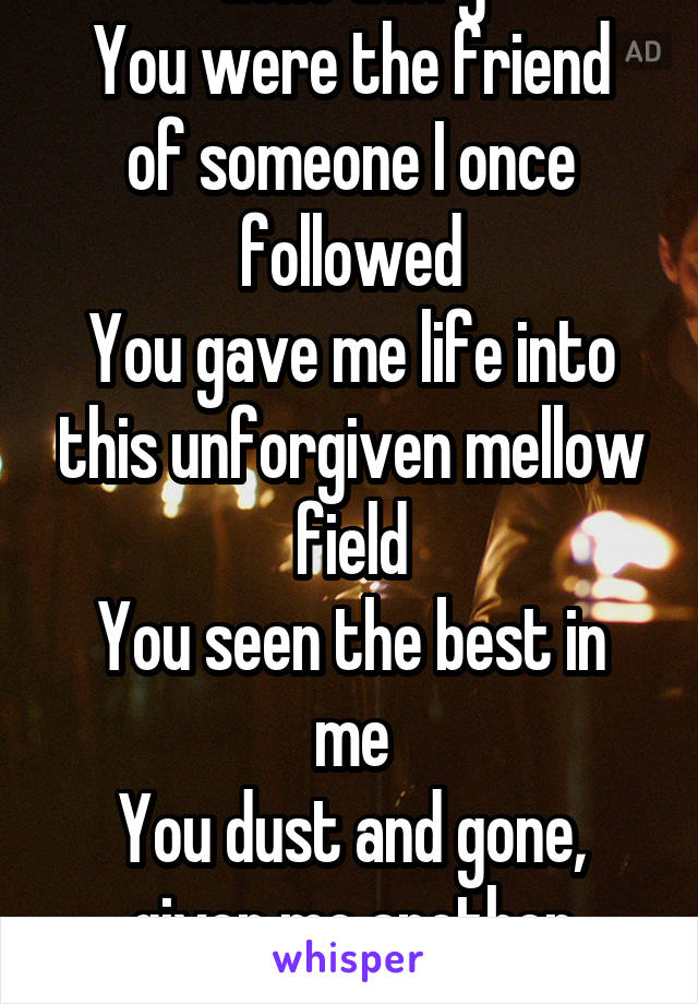 Gone awry
You were the friend of someone I once followed
You gave me life into this unforgiven mellow field
You seen the best in me
You dust and gone, given me another reason not to be me