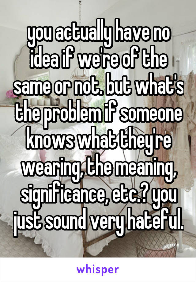 you actually have no idea if we're of the same or not. but what's the problem if someone knows what they're wearing, the meaning, significance, etc.? you just sound very hateful. 