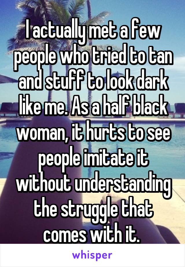 I actually met a few people who tried to tan and stuff to look dark like me. As a half black woman, it hurts to see people imitate it without understanding the struggle that comes with it. 