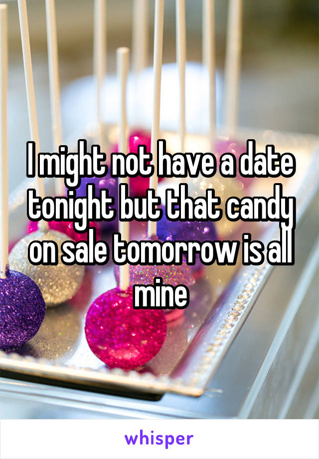 I might not have a date tonight but that candy on sale tomorrow is all mine