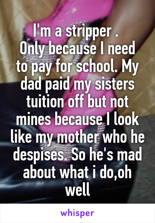 I'm a stripper . 
Only because I need to pay for school. My dad paid my sisters tuition off but not mines because I look like my mother who he despises. So he's mad about what i do,oh well