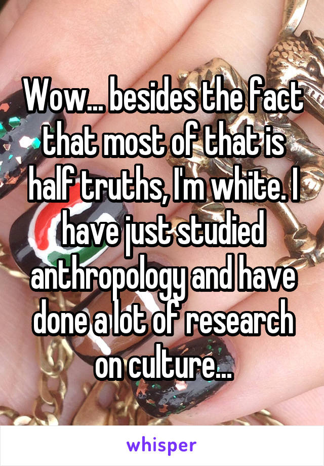 Wow... besides the fact that most of that is half truths, I'm white. I have just studied anthropology and have done a lot of research on culture...