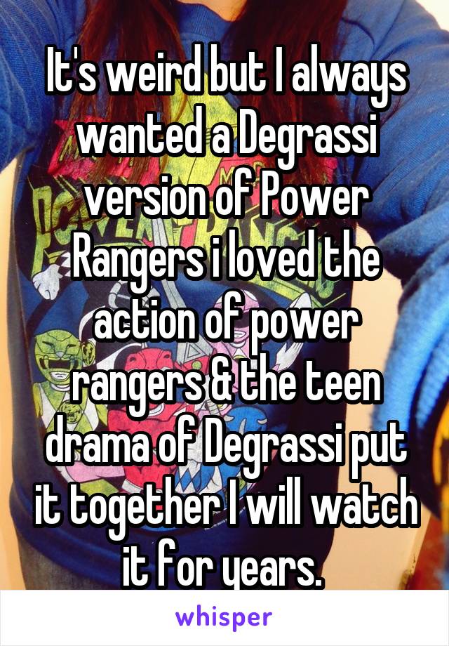 It's weird but I always wanted a Degrassi version of Power Rangers i loved the action of power rangers & the teen drama of Degrassi put it together I will watch it for years. 