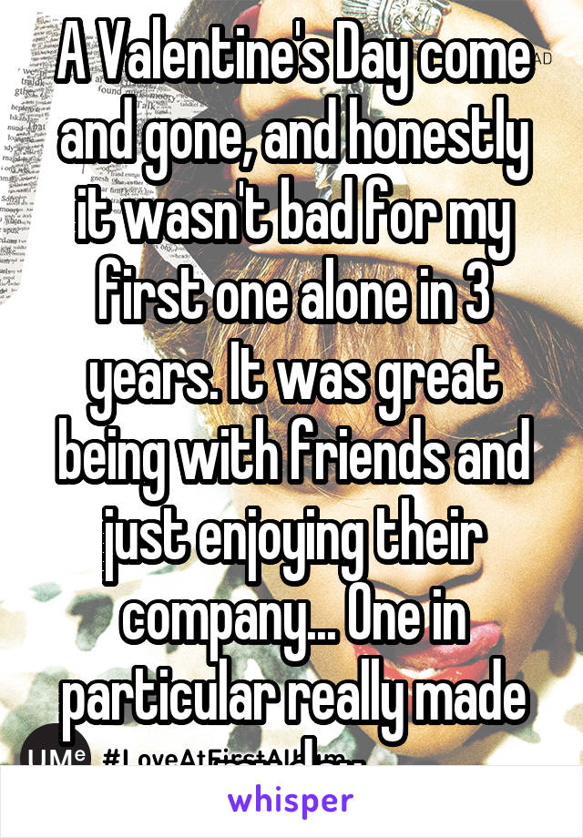 A Valentine's Day come and gone, and honestly it wasn't bad for my first one alone in 3 years. It was great being with friends and just enjoying their company... One in particular really made my day.