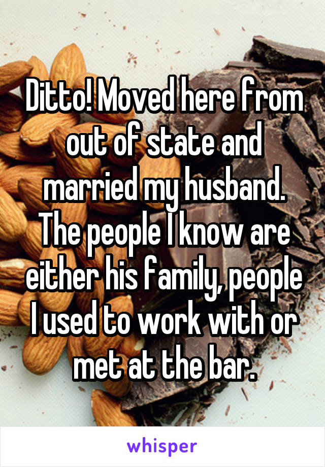 Ditto! Moved here from out of state and married my husband. The people I know are either his family, people I used to work with or met at the bar.