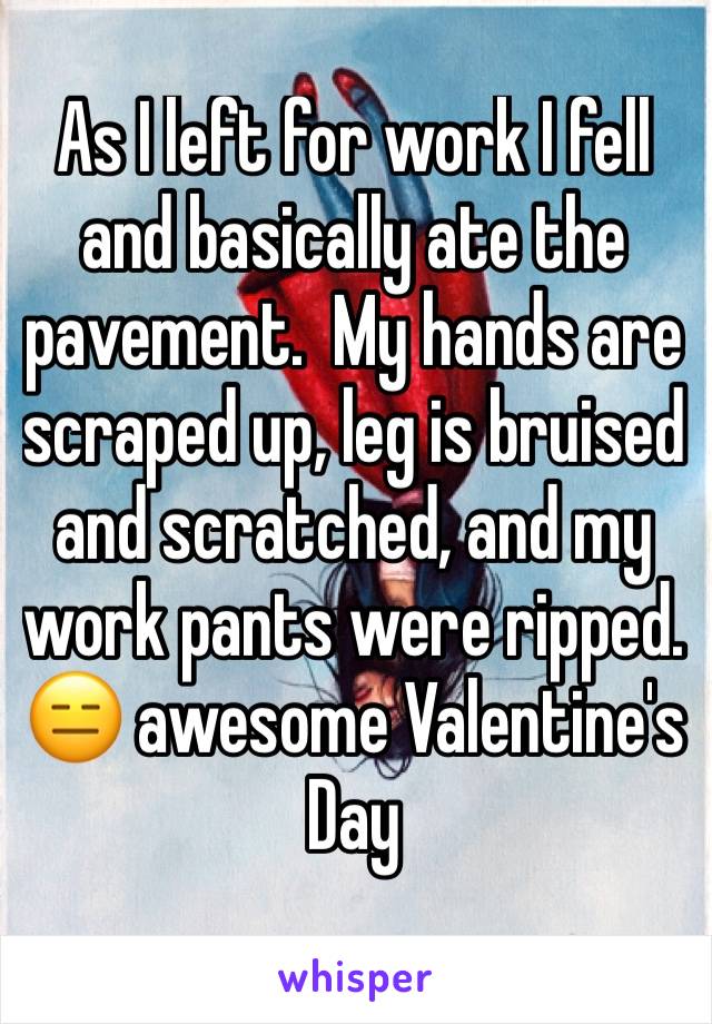 As I left for work I fell and basically ate the pavement.  My hands are scraped up, leg is bruised and scratched, and my work pants were ripped. 😑 awesome Valentine's Day