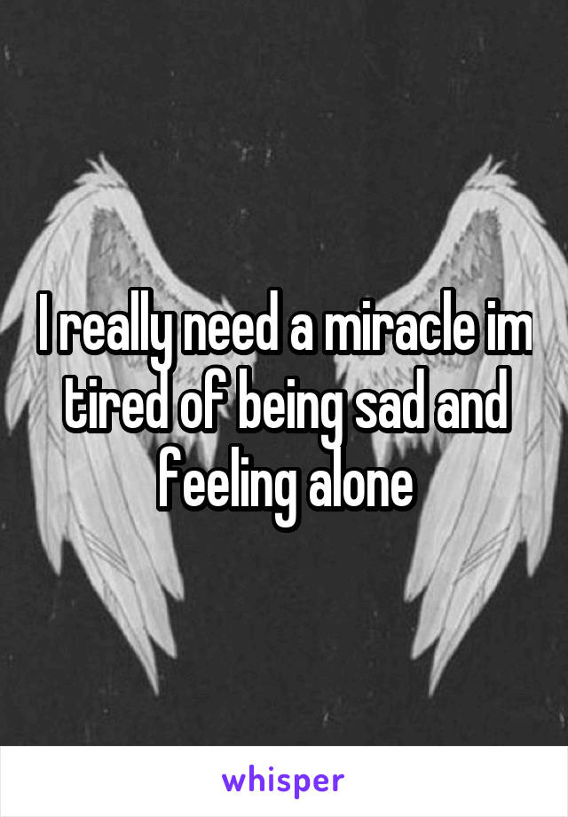 I really need a miracle im tired of being sad and feeling alone