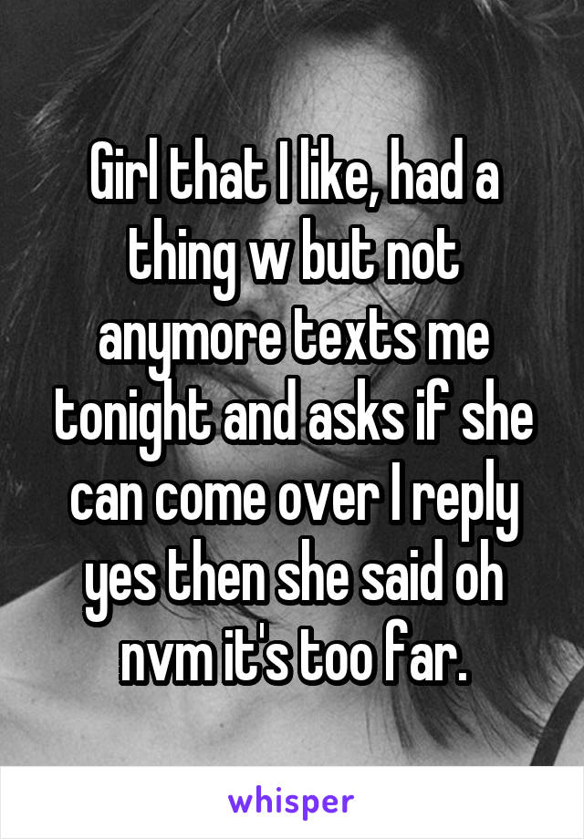 Girl that I like, had a thing w but not anymore texts me tonight and asks if she can come over I reply yes then she said oh nvm it's too far.