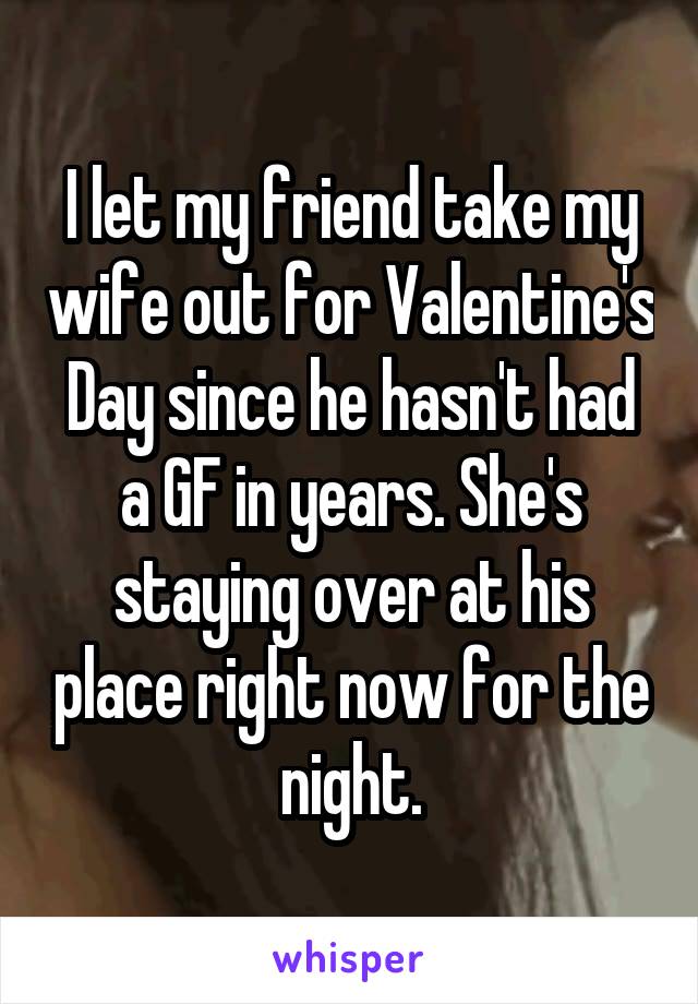 I let my friend take my wife out for Valentine's Day since he hasn't had a GF in years. She's staying over at his place right now for the night.