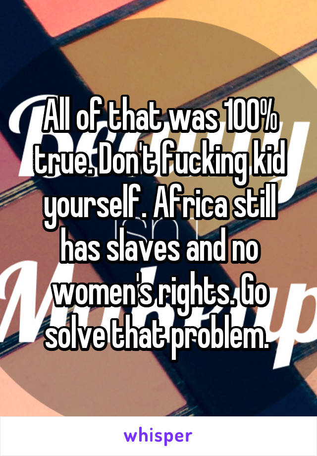 All of that was 100% true. Don't fucking kid yourself. Africa still has slaves and no women's rights. Go solve that problem. 