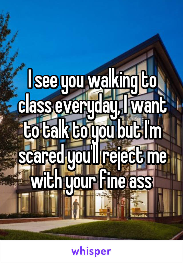 I see you walking to class everyday, I want to talk to you but I'm scared you'll reject me with your fine ass 