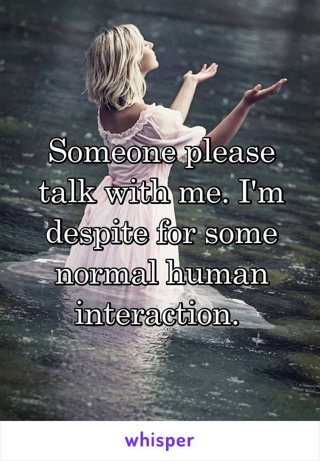 Someone please talk with me. I'm despite for some normal human interaction. 