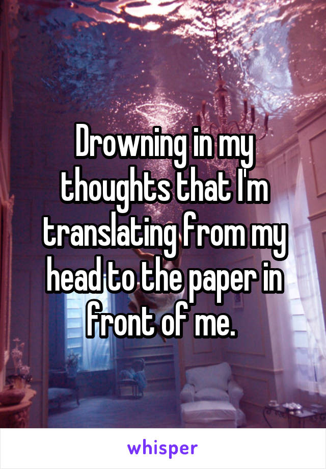 Drowning in my thoughts that I'm translating from my head to the paper in front of me. 