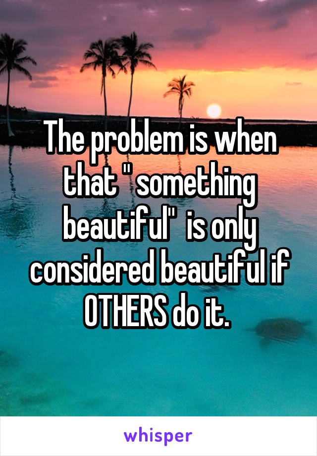 The problem is when that " something beautiful"  is only considered beautiful if OTHERS do it. 