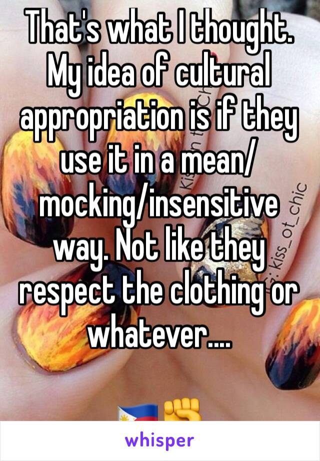 That's what I thought. My idea of cultural appropriation is if they use it in a mean/mocking/insensitive way. Not like they respect the clothing or whatever....

🇵🇭✊️