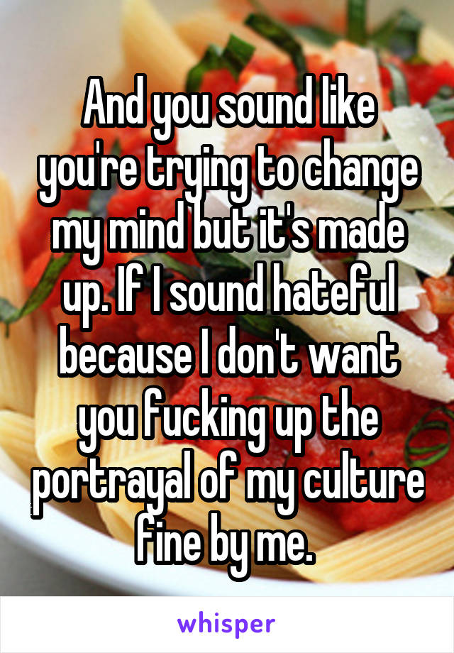 And you sound like you're trying to change my mind but it's made up. If I sound hateful because I don't want you fucking up the portrayal of my culture fine by me. 