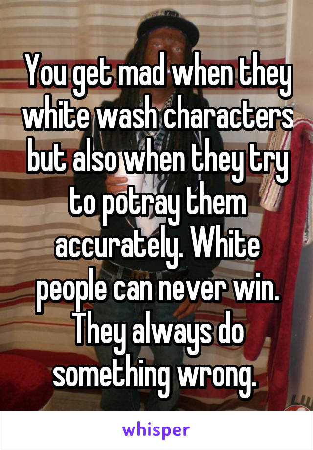 You get mad when they white wash characters but also when they try to potray them accurately. White people can never win. They always do something wrong. 