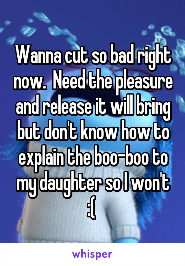 Wanna cut so bad right now.  Need the pleasure and release it will bring but don't know how to explain the boo-boo to my daughter so I won't :( 