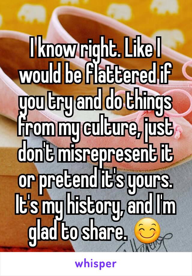 I know right. Like I would be flattered if you try and do things from my culture, just don't misrepresent it or pretend it's yours. It's my history, and I'm glad to share. 😊