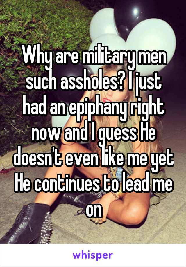 Why are military men such assholes? I just had an epiphany right now and I guess He doesn't even like me yet He continues to lead me on