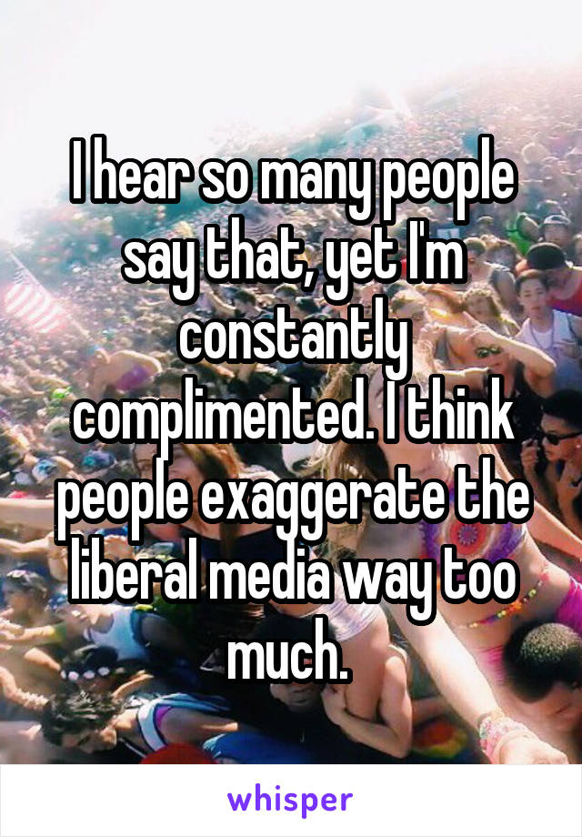 I hear so many people say that, yet I'm constantly complimented. I think people exaggerate the liberal media way too much. 