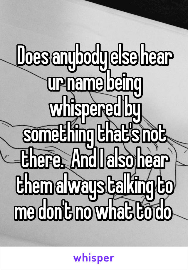 Does anybody else hear ur name being whispered by something that's not there.  And I also hear them always talking to me don't no what to do 